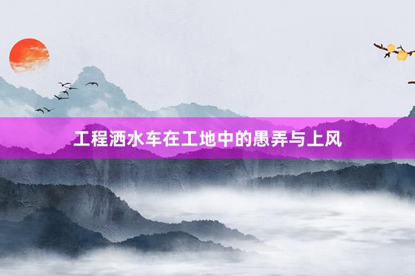 工程洒水车在工地中的愚弄与上风