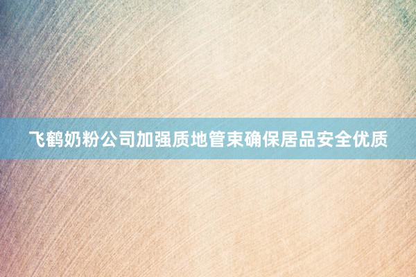 飞鹤奶粉公司加强质地管束确保居品安全优质