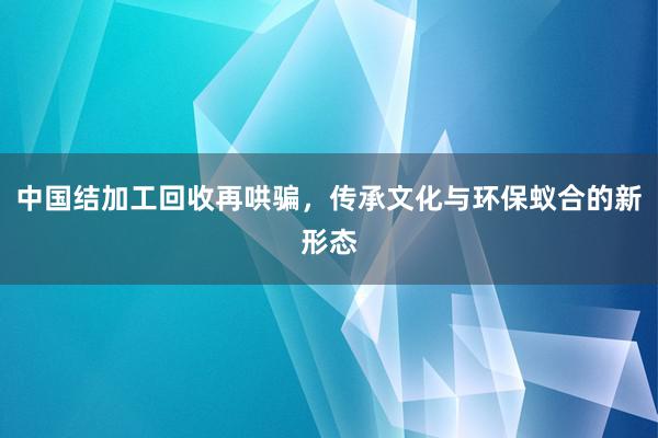 中国结加工回收再哄骗，传承文化与环保蚁合的新形态